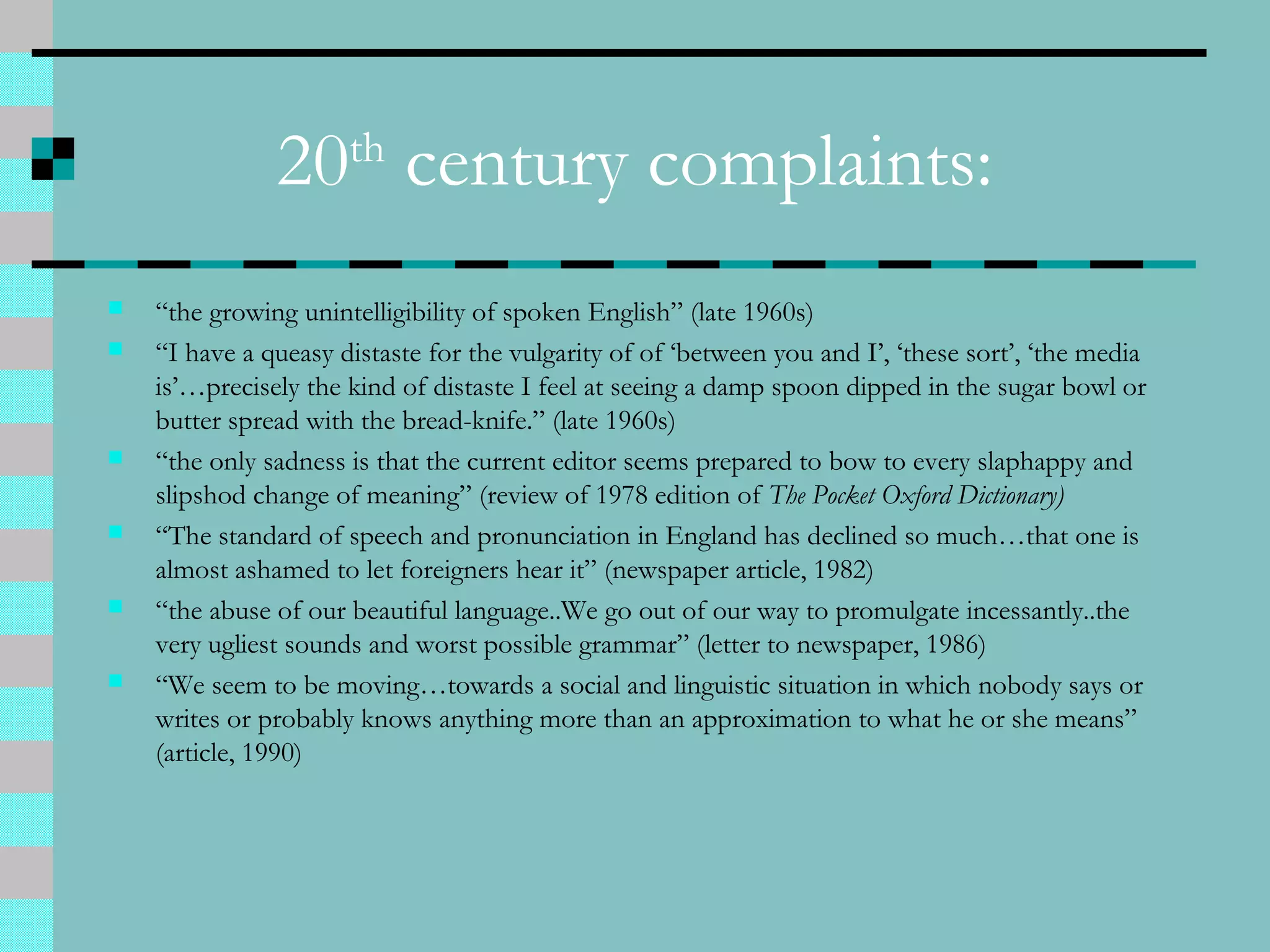 20th
century complaints:
 “the growing unintelligibility of spoken English” (late 1960s)
 “I have a queasy distaste for the vulgarity of of ‘between you and I’, ‘these sort’, ‘the media
is’…precisely the kind of distaste I feel at seeing a damp spoon dipped in the sugar bowl or
butter spread with the bread-knife.” (late 1960s)
 “the only sadness is that the current editor seems prepared to bow to every slaphappy and
slipshod change of meaning” (review of 1978 edition of The Pocket Oxford Dictionary)
 “The standard of speech and pronunciation in England has declined so much…that one is
almost ashamed to let foreigners hear it” (newspaper article, 1982)
 “the abuse of our beautiful language..We go out of our way to promulgate incessantly..the
very ugliest sounds and worst possible grammar” (letter to newspaper, 1986)
 “We seem to be moving…towards a social and linguistic situation in which nobody says or
writes or probably knows anything more than an approximation to what he or she means”
(article, 1990)
 