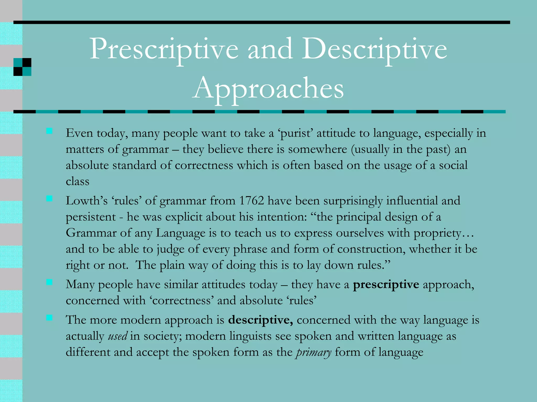 Prescriptive and Descriptive
Approaches
 Even today, many people want to take a ‘purist’ attitude to language, especially in
matters of grammar – they believe there is somewhere (usually in the past) an
absolute standard of correctness which is often based on the usage of a social
class
 Lowth’s ‘rules’ of grammar from 1762 have been surprisingly influential and
persistent - he was explicit about his intention: “the principal design of a
Grammar of any Language is to teach us to express ourselves with propriety…
and to be able to judge of every phrase and form of construction, whether it be
right or not. The plain way of doing this is to lay down rules.”
 Many people have similar attitudes today – they have a prescriptive approach,
concerned with ‘correctness’ and absolute ‘rules’
 The more modern approach is descriptive, concerned with the way language is
actually used in society; modern linguists see spoken and written language as
different and accept the spoken form as the primary form of language
 
