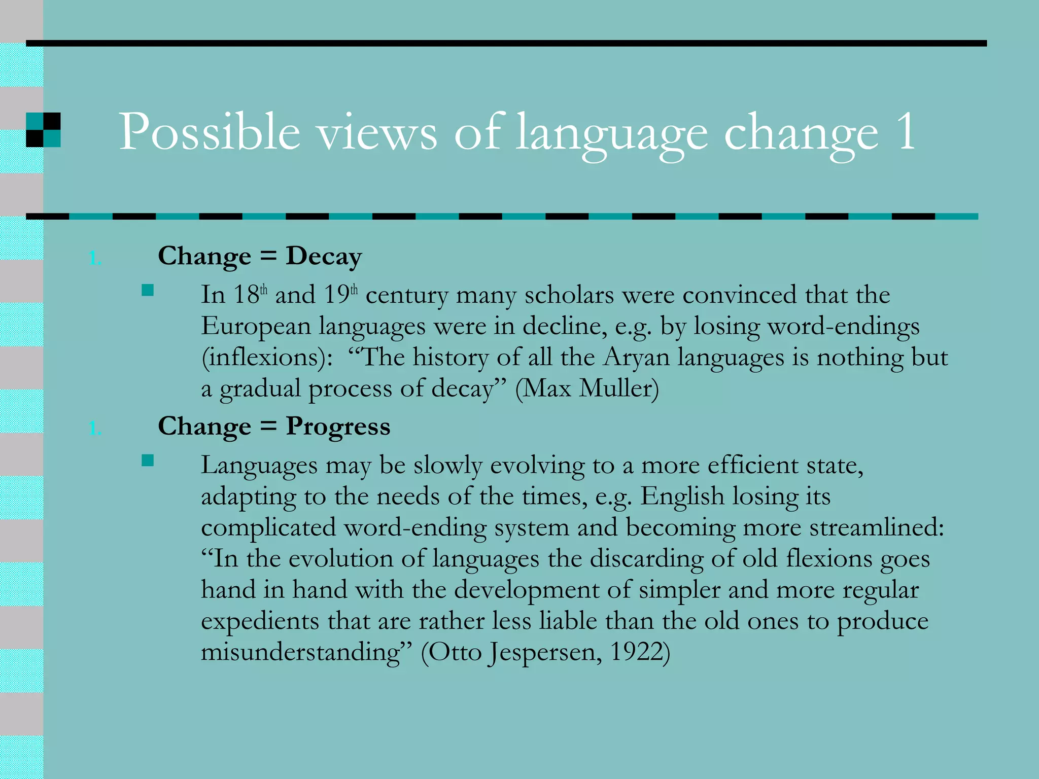 Possible views of language change 1
1. Change = Decay
 In 18th
and 19th
century many scholars were convinced that the
European languages were in decline, e.g. by losing word-endings
(inflexions): “The history of all the Aryan languages is nothing but
a gradual process of decay” (Max Muller)
1. Change = Progress
 Languages may be slowly evolving to a more efficient state,
adapting to the needs of the times, e.g. English losing its
complicated word-ending system and becoming more streamlined:
“In the evolution of languages the discarding of old flexions goes
hand in hand with the development of simpler and more regular
expedients that are rather less liable than the old ones to produce
misunderstanding” (Otto Jespersen, 1922)
 