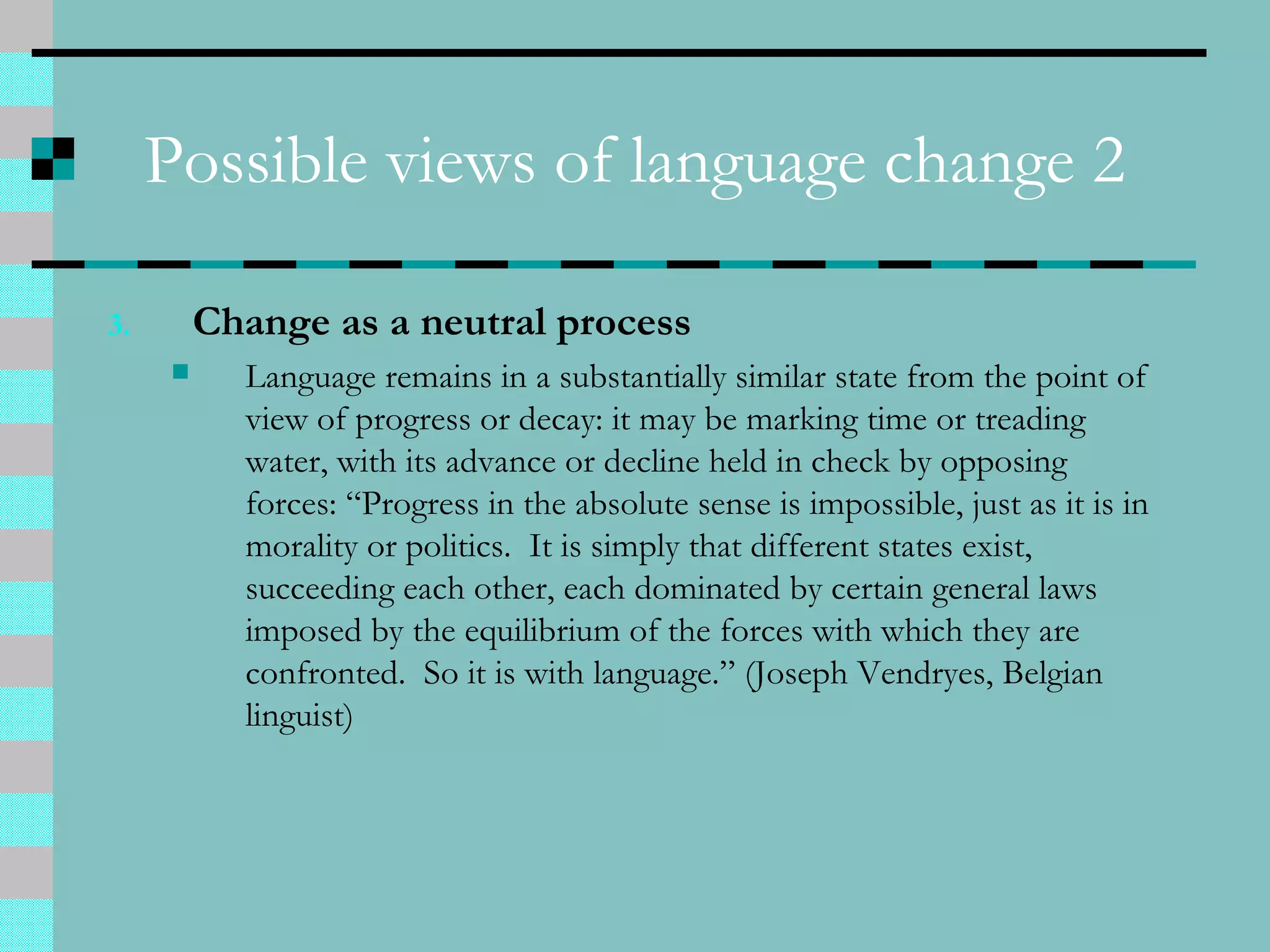 Possible views of language change 2
3. Change as a neutral process
 Language remains in a substantially similar state from the point of
view of progress or decay: it may be marking time or treading
water, with its advance or decline held in check by opposing
forces: “Progress in the absolute sense is impossible, just as it is in
morality or politics. It is simply that different states exist,
succeeding each other, each dominated by certain general laws
imposed by the equilibrium of the forces with which they are
confronted. So it is with language.” (Joseph Vendryes, Belgian
linguist)
 