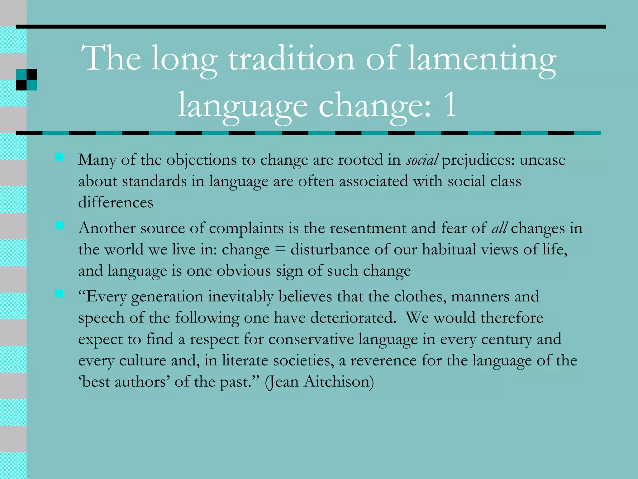 The long tradition of lamenting
language change: 1
 Many of the objections to change are rooted in social prejudices: unease
about standards in language are often associated with social class
differences
 Another source of complaints is the resentment and fear of all changes in
the world we live in: change = disturbance of our habitual views of life,
and language is one obvious sign of such change
 “Every generation inevitably believes that the clothes, manners and
speech of the following one have deteriorated. We would therefore
expect to find a respect for conservative language in every century and
every culture and, in literate societies, a reverence for the language of the
‘best authors’ of the past.” (Jean Aitchison)
 