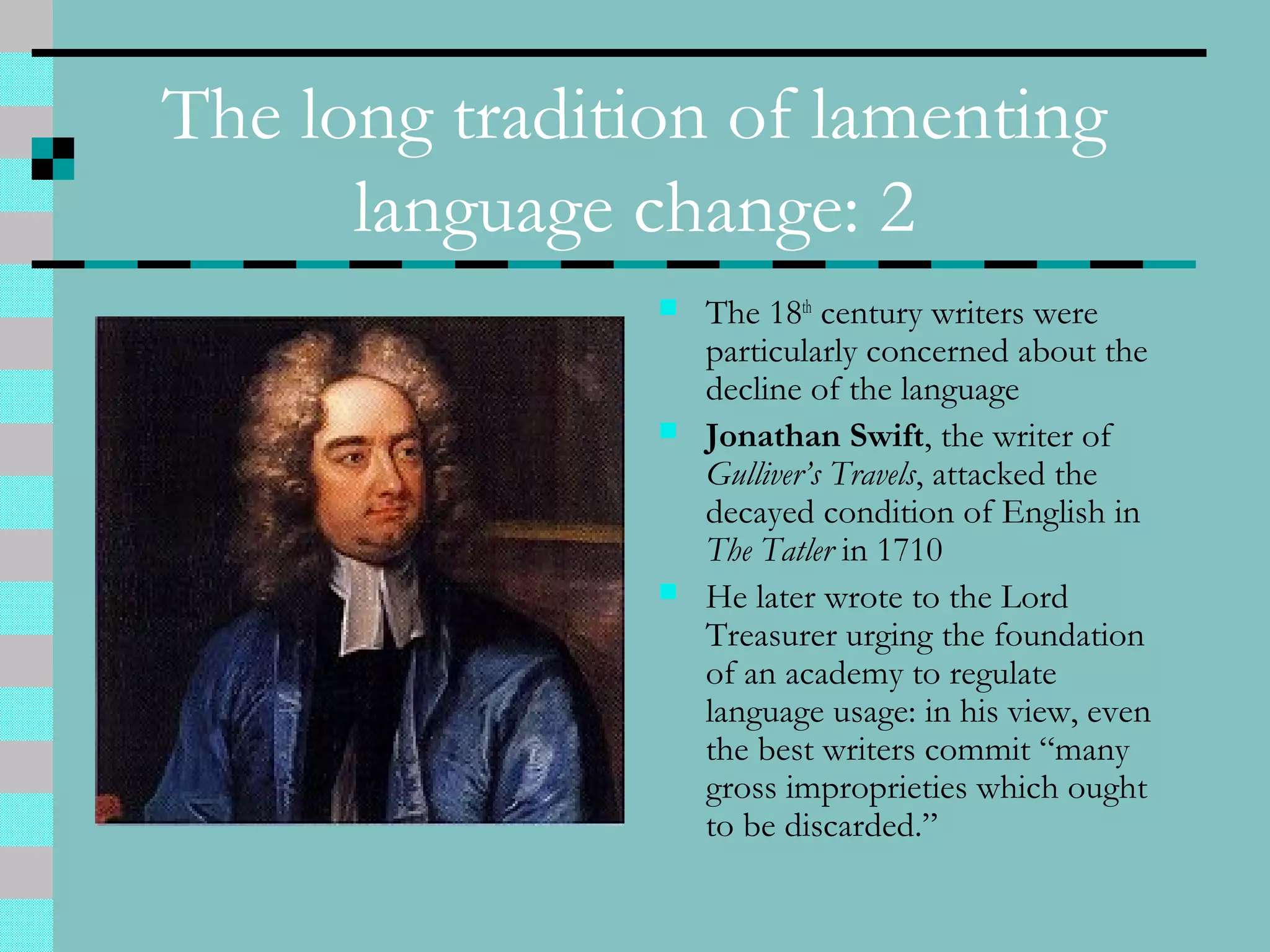 The long tradition of lamenting
language change: 2
 The 18th
century writers were
particularly concerned about the
decline of the language
 Jonathan Swift, the writer of
Gulliver’s Travels, attacked the
decayed condition of English in
The Tatler in 1710
 He later wrote to the Lord
Treasurer urging the foundation
of an academy to regulate
language usage: in his view, even
the best writers commit “many
gross improprieties which ought
to be discarded.”
 