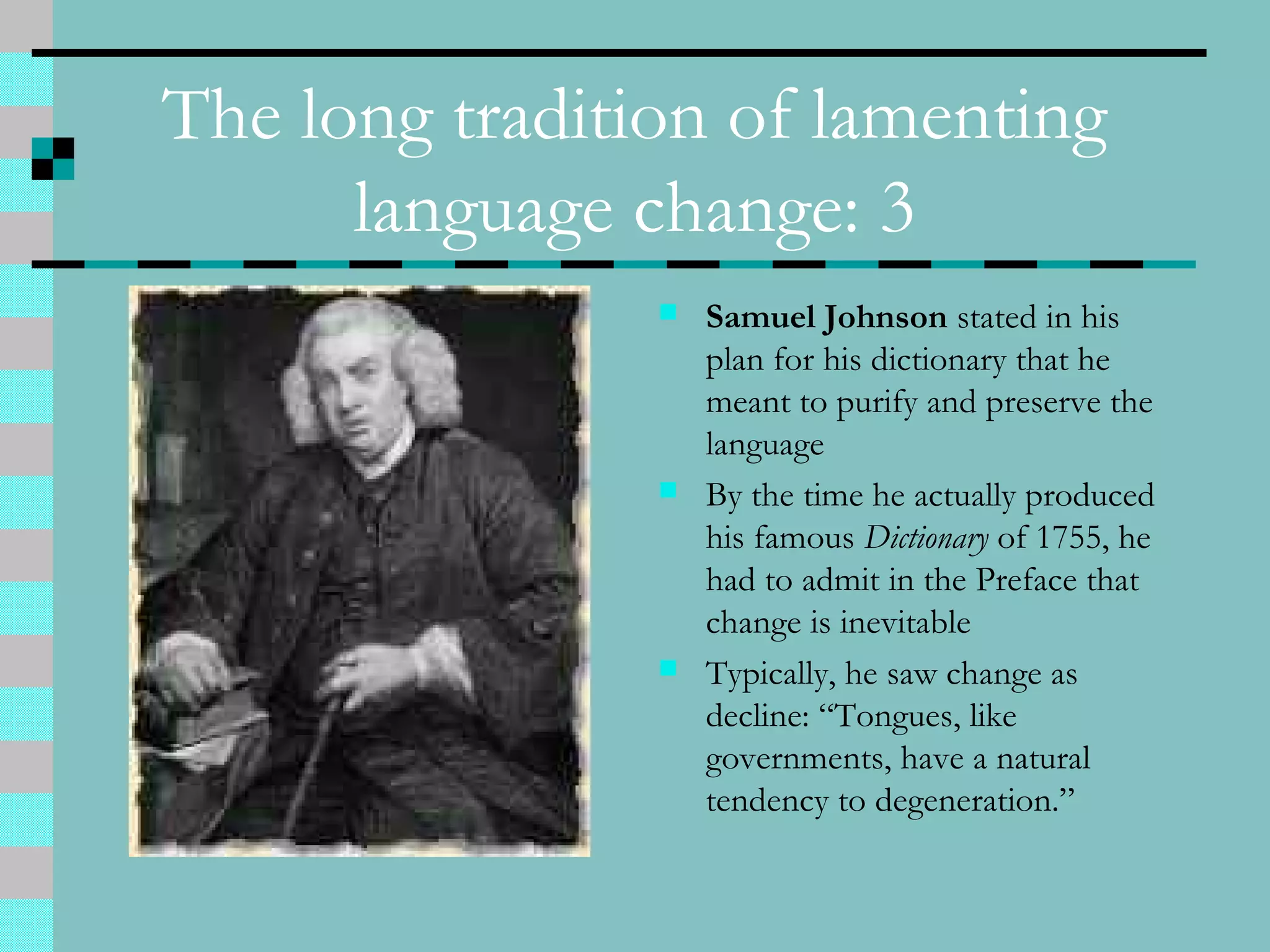 The long tradition of lamenting
language change: 3
 Samuel Johnson stated in his
plan for his dictionary that he
meant to purify and preserve the
language
 By the time he actually produced
his famous Dictionary of 1755, he
had to admit in the Preface that
change is inevitable
 Typically, he saw change as
decline: “Tongues, like
governments, have a natural
tendency to degeneration.”
 