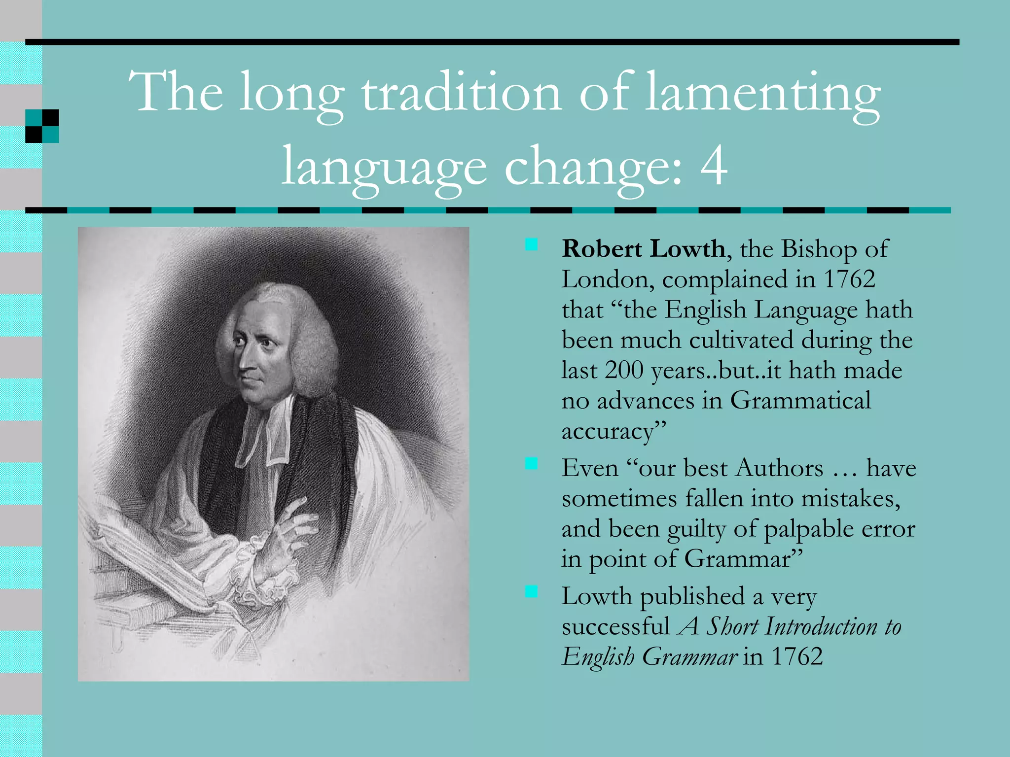 The long tradition of lamenting
language change: 4
 Robert Lowth, the Bishop of
London, complained in 1762
that “the English Language hath
been much cultivated during the
last 200 years..but..it hath made
no advances in Grammatical
accuracy”
 Even “our best Authors … have
sometimes fallen into mistakes,
and been guilty of palpable error
in point of Grammar”
 Lowth published a very
successful A Short Introduction to
English Grammar in 1762
 
