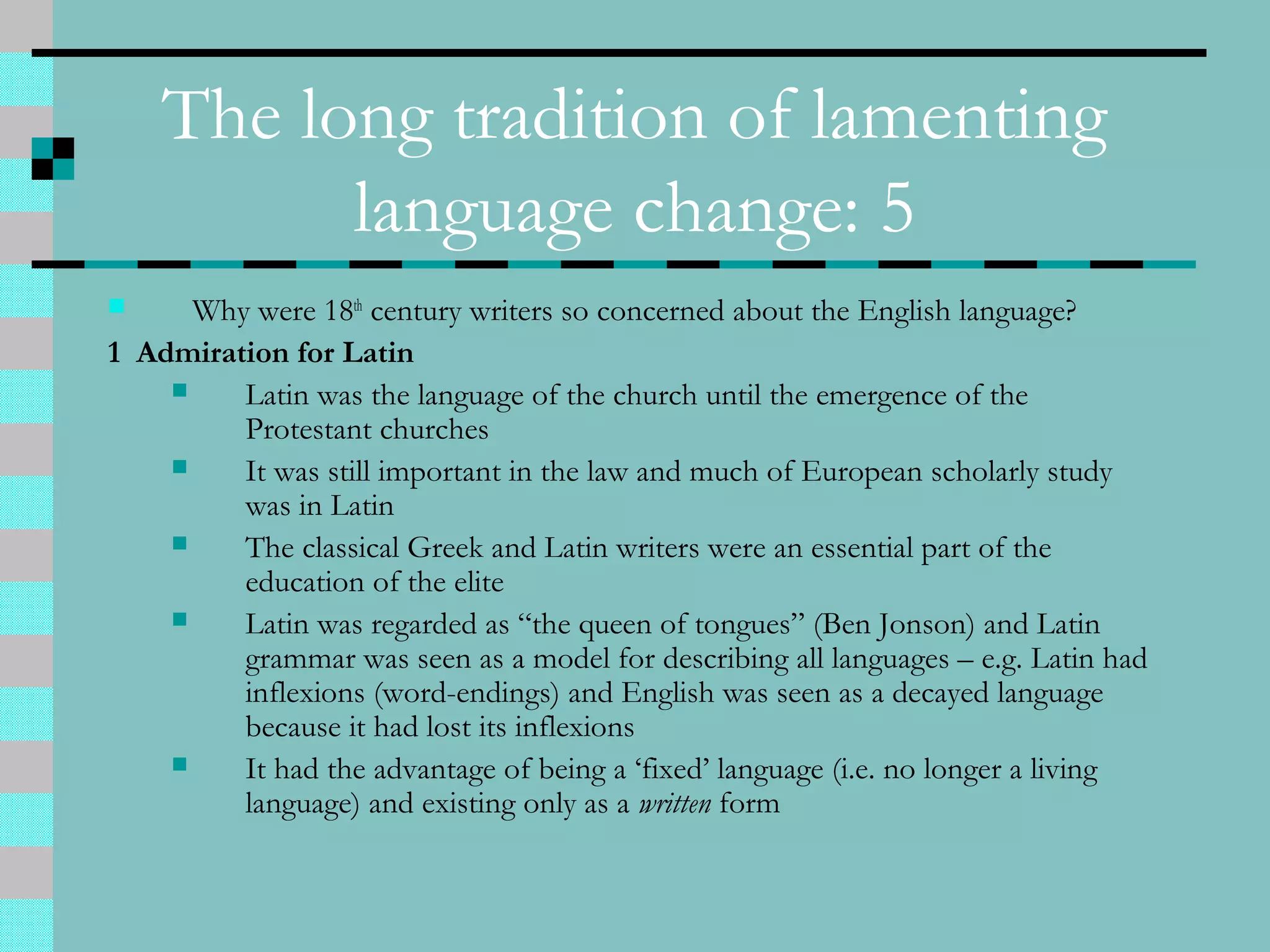 The long tradition of lamenting
language change: 5
 Why were 18th
century writers so concerned about the English language?
1 Admiration for Latin
 Latin was the language of the church until the emergence of the
Protestant churches
 It was still important in the law and much of European scholarly study
was in Latin
 The classical Greek and Latin writers were an essential part of the
education of the elite
 Latin was regarded as “the queen of tongues” (Ben Jonson) and Latin
grammar was seen as a model for describing all languages – e.g. Latin had
inflexions (word-endings) and English was seen as a decayed language
because it had lost its inflexions
 It had the advantage of being a ‘fixed’ language (i.e. no longer a living
language) and existing only as a written form
 