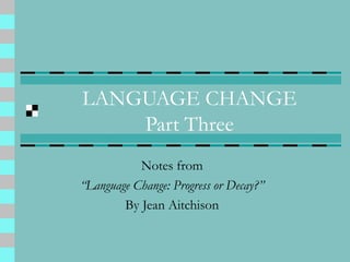 LANGUAGE CHANGE
Part Three
Notes from
“Language Change: Progress or Decay?”
By Jean Aitchison
 