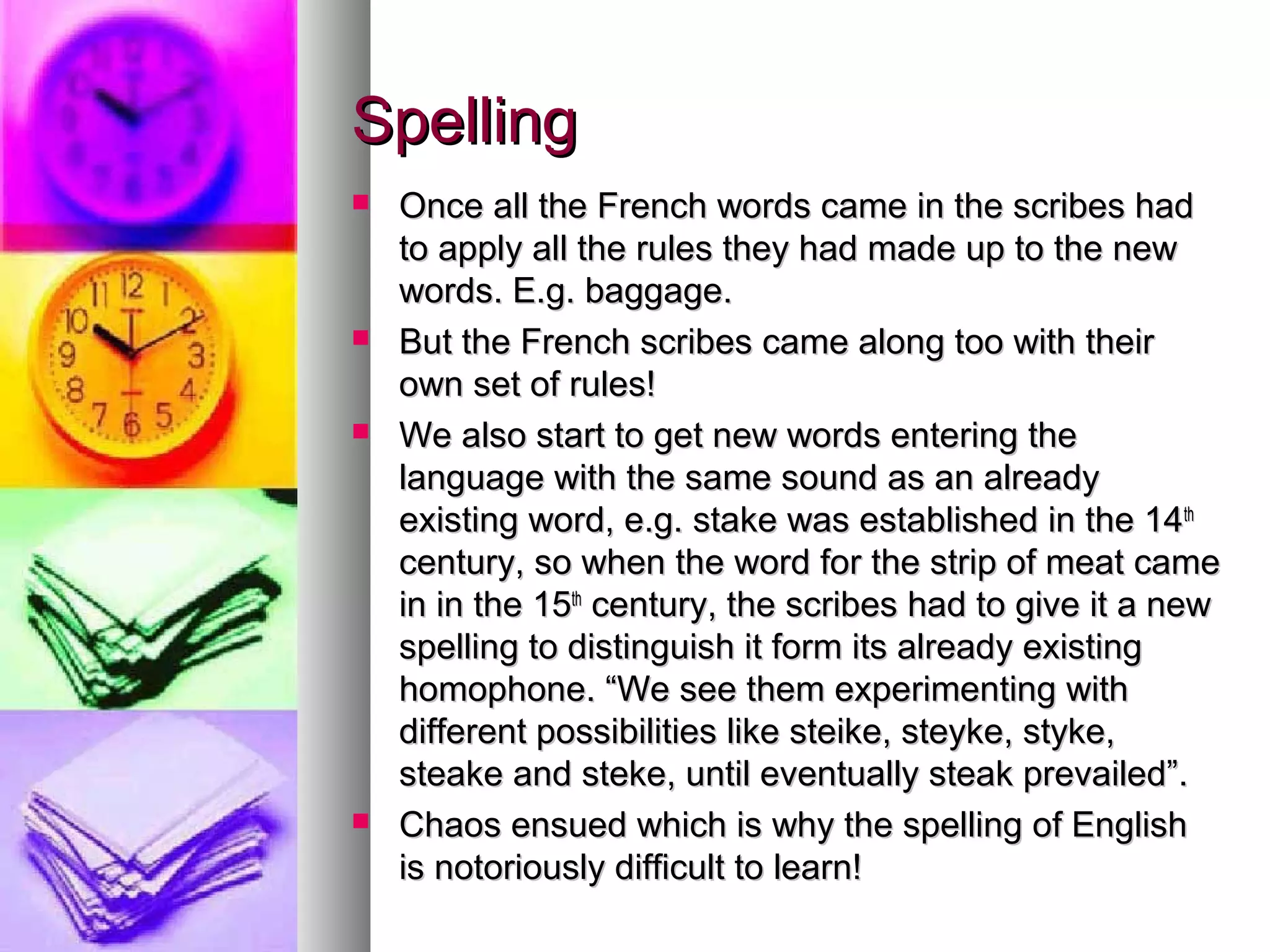 Spelling
Once all the French words came in the scribes had
to apply all the rules they had made up to the new
words. E.g. baggage.
But the French scribes came along too with their
own set of rules!
We also start to get new words entering the
language with the same sound as an already
existing word, e.g. stake was established in the 14th
century, so when the word for the strip of meat came
in in the 15th century, the scribes had to give it a new
spelling to distinguish it form its already existing
homophone. “We see them experimenting with
different possibilities like steike, steyke, styke,
steake and steke, until eventually steak prevailed”.
Chaos ensued which is why the spelling of English
is notoriously difficult to learn!
