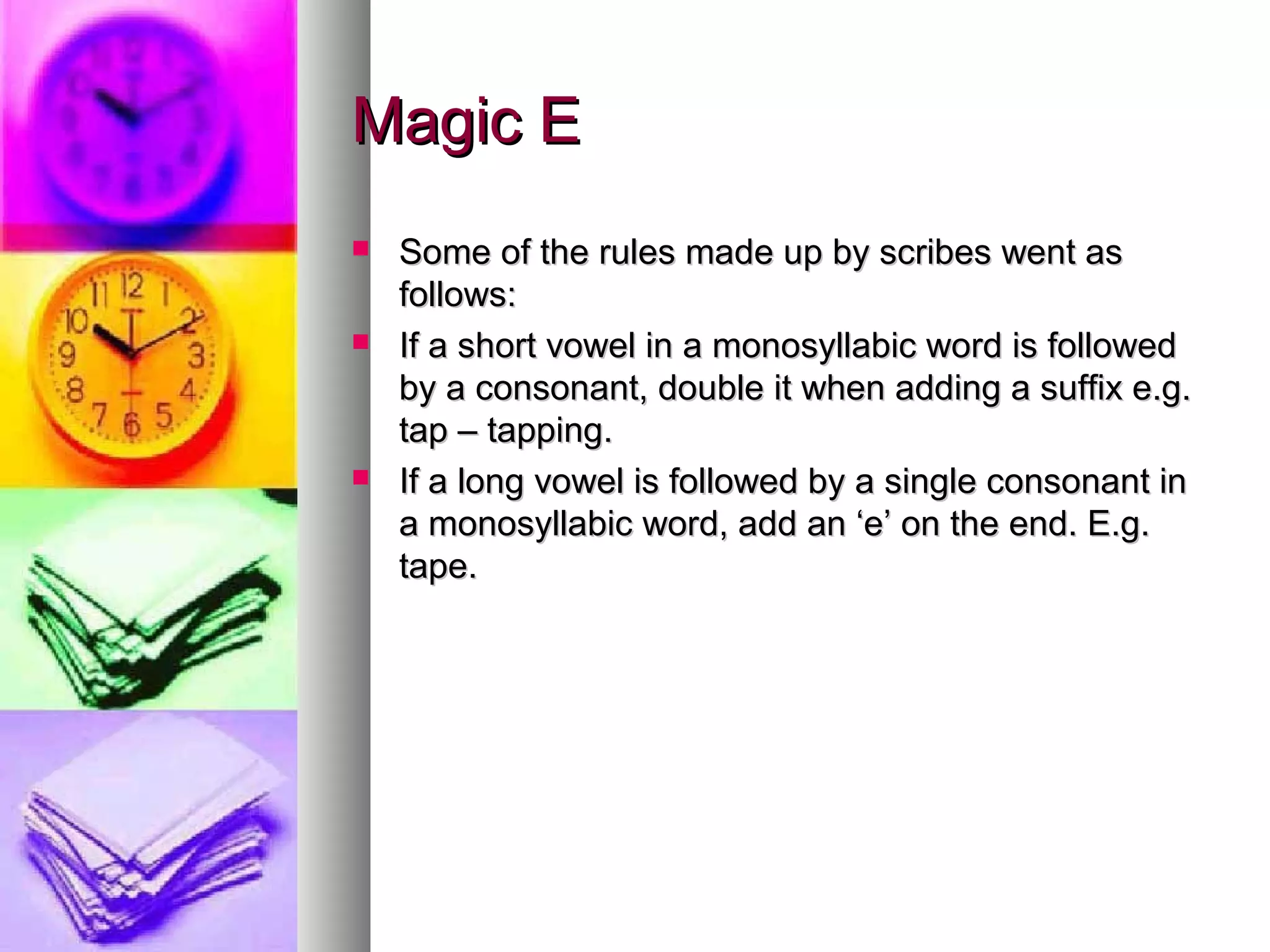 Magic E
Some of the rules made up by scribes went as
follows:
If a short vowel in a monosyllabic word is followed
by a consonant, double it when adding a suffix e.g.
tap – tapping.
If a long vowel is followed by a single consonant in
a monosyllabic word, add an ‘e’ on the end. E.g.
tape.