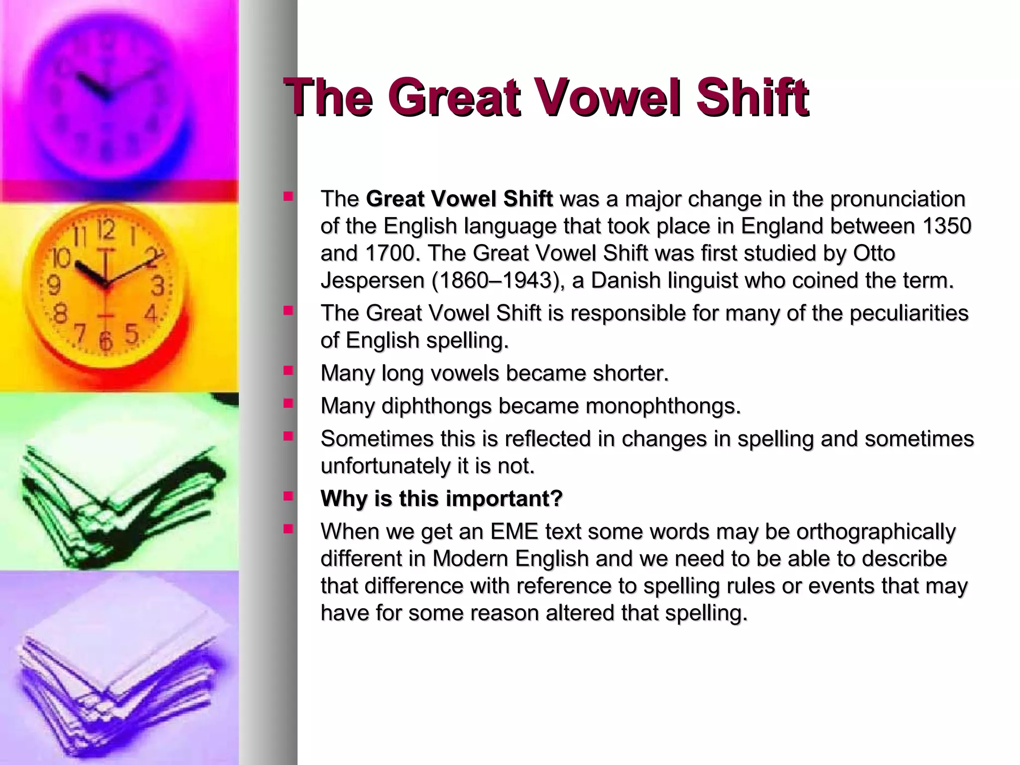 The Great Vowel Shift
The Great Vowel Shift was a major change in the pronunciation
of the English language that took place in England between 1350
and 1700. The Great Vowel Shift was first studied by Otto
Jespersen (1860–1943), a Danish linguist who coined the term.
The Great Vowel Shift is responsible for many of the peculiarities
of English spelling.
Many long vowels became shorter.
Many diphthongs became monophthongs.
Sometimes this is reflected in changes in spelling and sometimes
unfortunately it is not.
Why is this important?
When we get an EME text some words may be orthographically
different in Modern English and we need to be able to describe
that difference with reference to spelling rules or events that may
have for some reason altered that spelling.