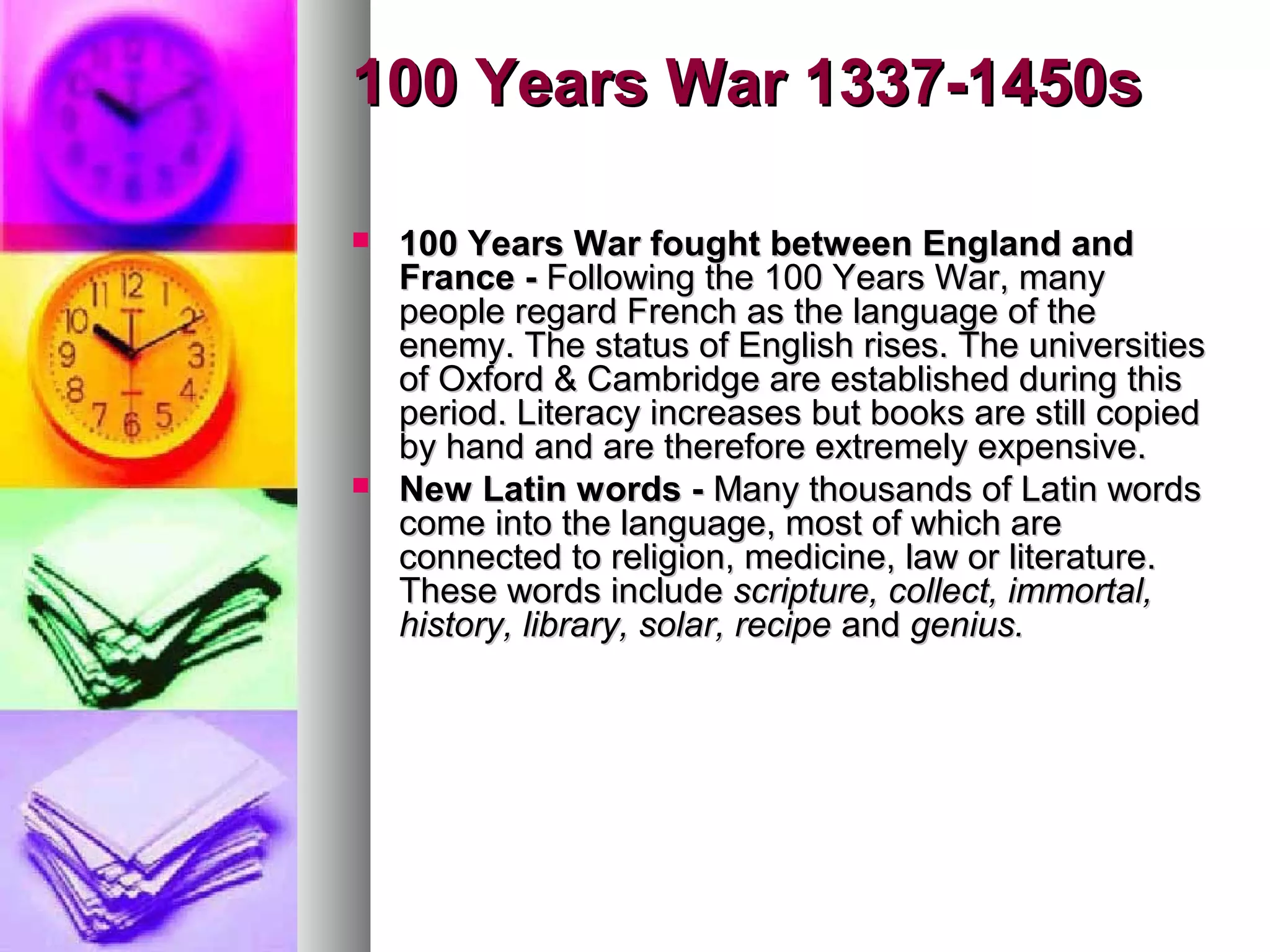 100 Years War 1337-1450s
100 Years War fought between England and
France - Following the 100 Years War, many
people regard French as the language of the
enemy. The status of English rises. The universities
of Oxford & Cambridge are established during this
period. Literacy increases but books are still copied
by hand and are therefore extremely expensive.
New Latin words - Many thousands of Latin words
come into the language, most of which are
connected to religion, medicine, law or literature.
These words include scripture, collect, immortal,
history, library, solar, recipe and genius.