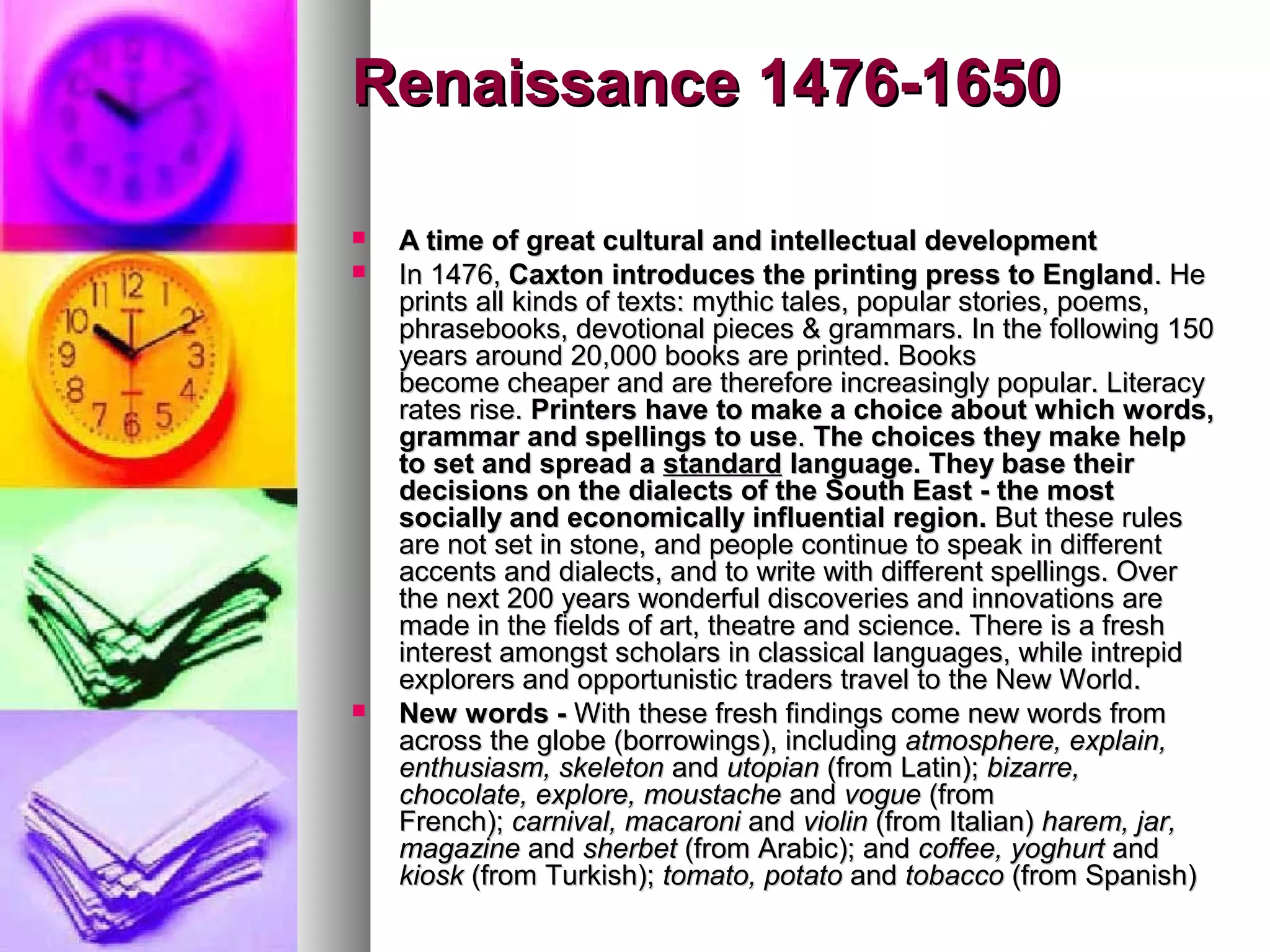 Renaissance 1476-1650
A time of great cultural and intellectual development
In 1476, Caxton introduces the printing press to England. He
prints all kinds of texts: mythic tales, popular stories, poems,
phrasebooks, devotional pieces & grammars. In the following 150
years around 20,000 books are printed. Books
become cheaper and are therefore increasingly popular. Literacy
rates rise. Printers have to make a choice about which words,
grammar and spellings to use. The choices they make help
to set and spread a standard language. They base their
decisions on the dialects of the South East - the most
socially and economically influential region. But these rules
are not set in stone, and people continue to speak in different
accents and dialects, and to write with different spellings. Over
the next 200 years wonderful discoveries and innovations are
made in the fields of art, theatre and science. There is a fresh
interest amongst scholars in classical languages, while intrepid
explorers and opportunistic traders travel to the New World.
New words - With these fresh findings come new words from
across the globe (borrowings), including atmosphere, explain,
enthusiasm, skeleton and utopian (from Latin); bizarre,
chocolate, explore, moustache and vogue (from
French); carnival, macaroni and violin (from Italian) harem, jar,
magazine and sherbet (from Arabic); and coffee, yoghurt and
kiosk (from Turkish); tomato, potato and tobacco (from Spanish)