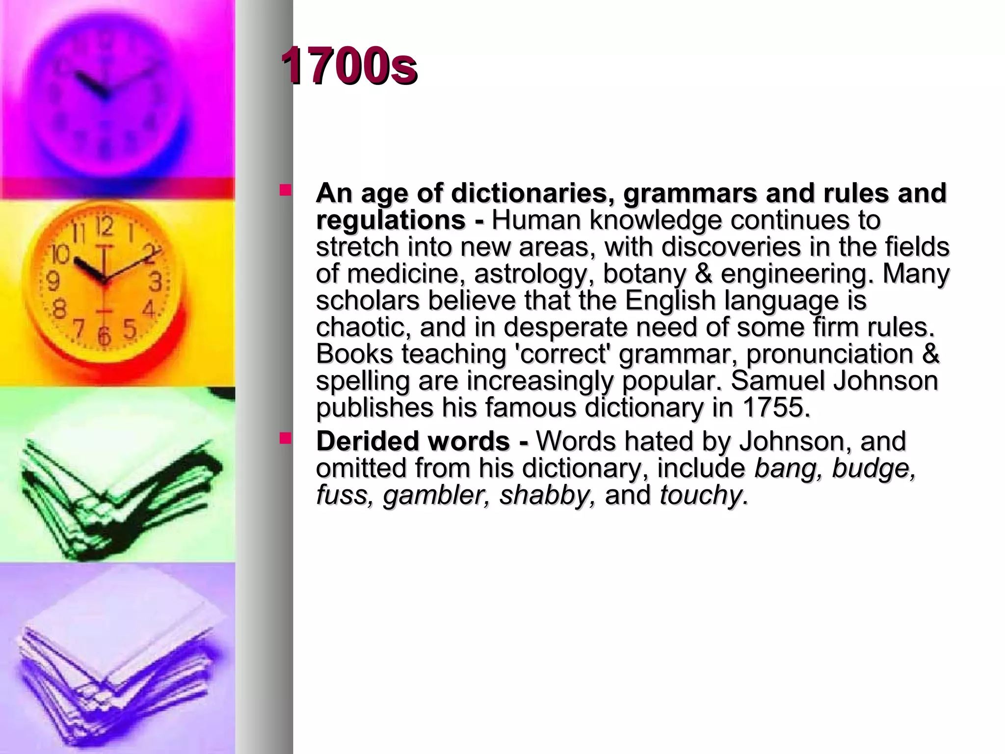 1700s
An age of dictionaries, grammars and rules and
regulations - Human knowledge continues to
stretch into new areas, with discoveries in the fields
of medicine, astrology, botany & engineering. Many
scholars believe that the English language is
chaotic, and in desperate need of some firm rules.
Books teaching 'correct' grammar, pronunciation &
spelling are increasingly popular. Samuel Johnson
publishes his famous dictionary in 1755.
Derided words - Words hated by Johnson, and
omitted from his dictionary, include bang, budge,
fuss, gambler, shabby, and touchy.