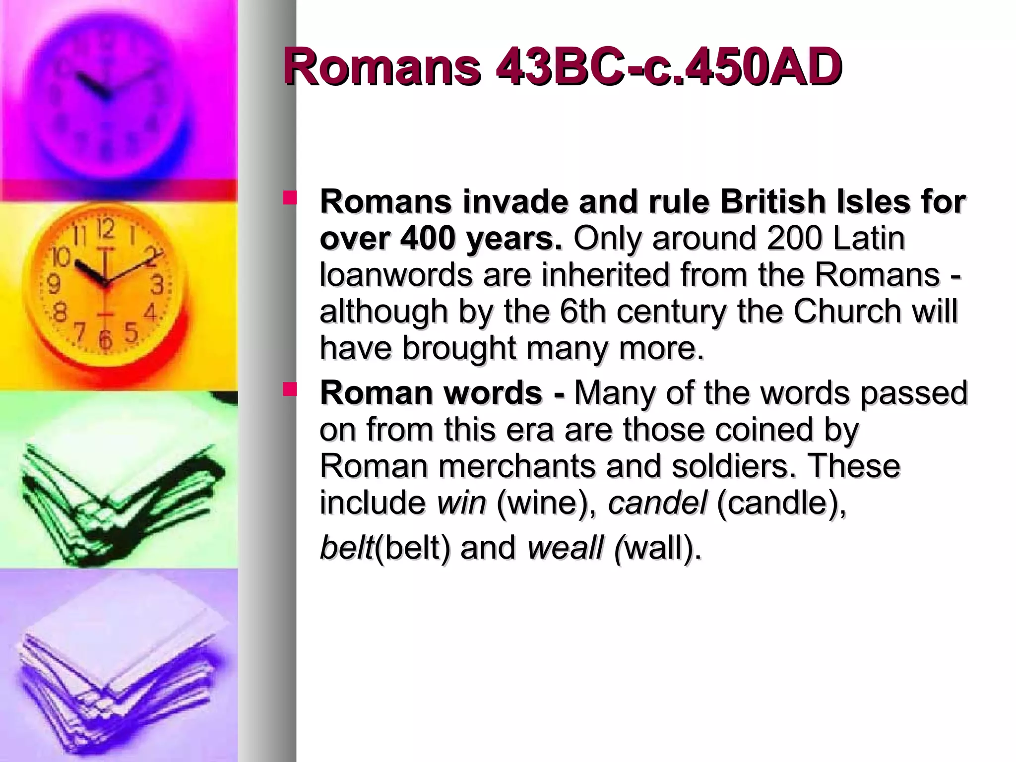 Romans 43BC-c.450AD
Romans invade and rule British Isles for
over 400 years. Only around 200 Latin
loanwords are inherited from the Romans although by the 6th century the Church will
have brought many more.
Roman words - Many of the words passed
on from this era are those coined by
Roman merchants and soldiers. These
include win (wine), candel (candle),
belt(belt) and weall (wall).