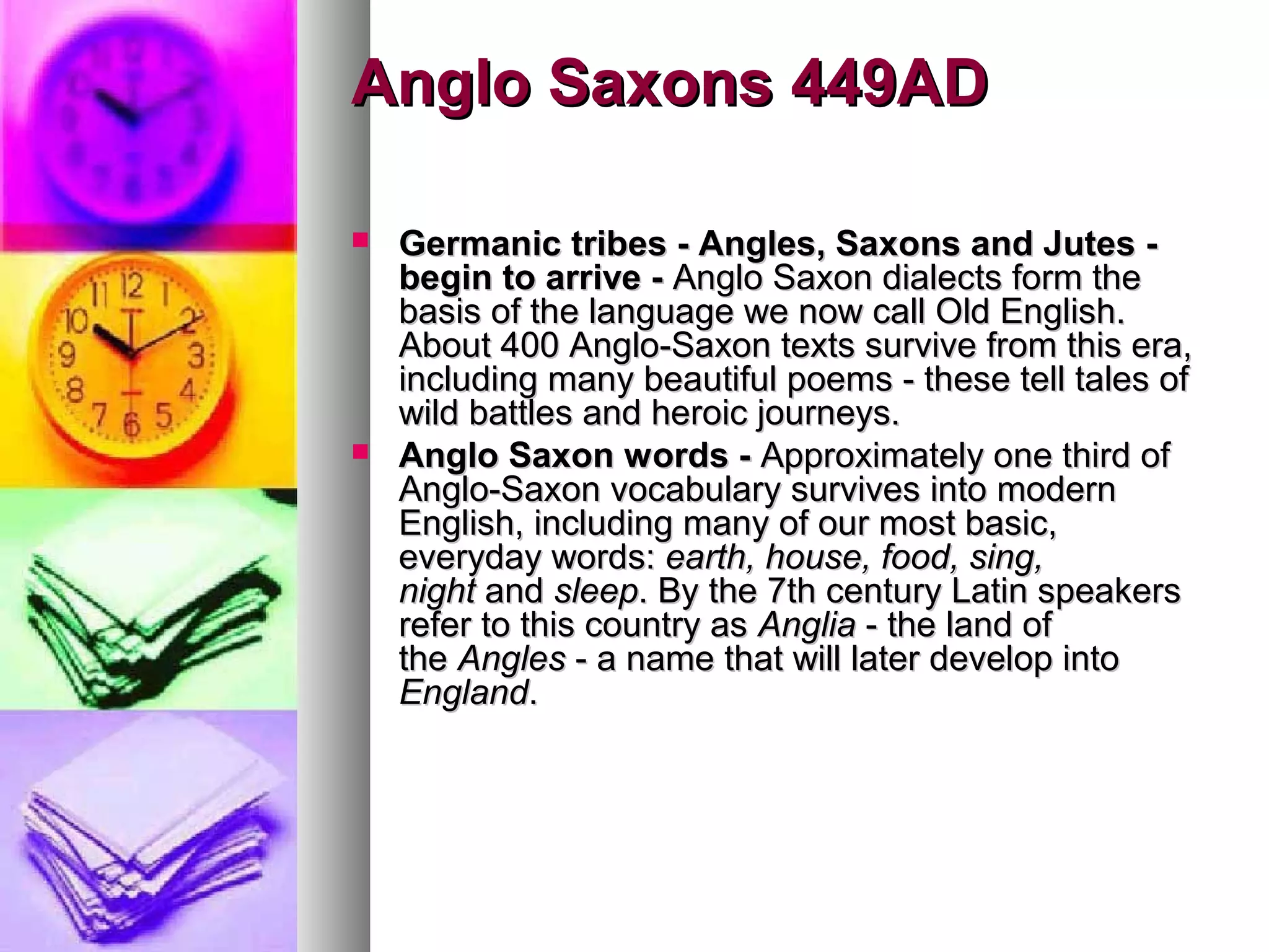 Anglo Saxons 449AD
Germanic tribes - Angles, Saxons and Jutes begin to arrive - Anglo Saxon dialects form the
basis of the language we now call Old English.
About 400 Anglo-Saxon texts survive from this era,
including many beautiful poems - these tell tales of
wild battles and heroic journeys.
Anglo Saxon words - Approximately one third of
Anglo-Saxon vocabulary survives into modern
English, including many of our most basic,
everyday words: earth, house, food, sing,
night and sleep. By the 7th century Latin speakers
refer to this country as Anglia - the land of
the Angles - a name that will later develop into
England.