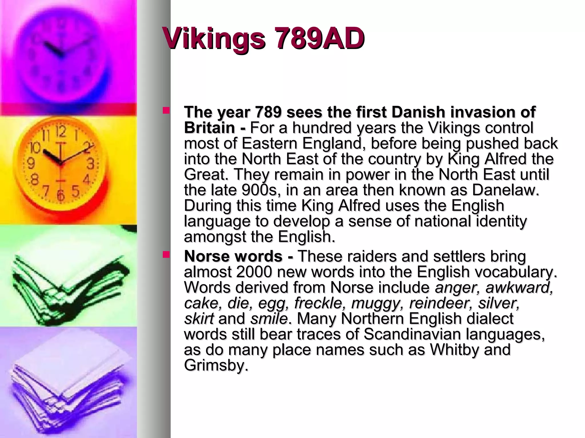 Vikings 789AD
The year 789 sees the first Danish invasion of
Britain - For a hundred years the Vikings control
most of Eastern England, before being pushed back
into the North East of the country by King Alfred the
Great. They remain in power in the North East until
the late 900s, in an area then known as Danelaw.
During this time King Alfred uses the English
language to develop a sense of national identity
amongst the English.
Norse words - These raiders and settlers bring
almost 2000 new words into the English vocabulary.
Words derived from Norse include anger, awkward,
cake, die, egg, freckle, muggy, reindeer, silver,
skirt and smile. Many Northern English dialect
words still bear traces of Scandinavian languages,
as do many place names such as Whitby and
Grimsby.