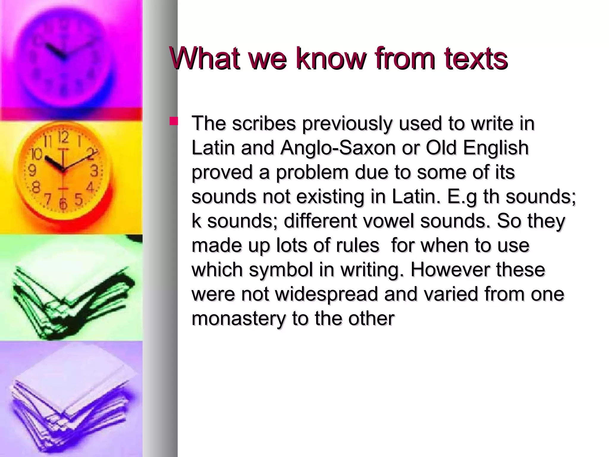 What we know from texts
The scribes previously used to write in
Latin and Anglo-Saxon or Old English
proved a problem due to some of its
sounds not existing in Latin. E.g th sounds;
k sounds; different vowel sounds. So they
made up lots of rules for when to use
which symbol in writing. However these
were not widespread and varied from one
monastery to the other