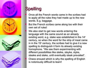 Spelling








Once all the French words came in the scribes had
to apply all the rules they had made up to the new
words. E.g. baggage.
But the French scribes came along too with their
own set of rules!
We also start to get new words entering the
language with the same sound as an already
existing word, e.g. stake was established in the 14th
century, so when the word for the strip of meat came
in in the 15th century, the scribes had to give it a new
spelling to distinguish it form its already existing
homophone. “We see them experimenting with
different possibilities like steike, steyke, styke,
steake and steke, until eventually steak prevailed”.
Chaos ensued which is why the spelling of English
is notoriously difficult to learn!

 
