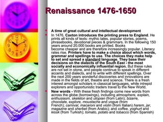 Renaissance 1476-1650





A time of great cultural and intellectual development
In 1476, Caxton introduces the printing press to England. He
prints all kinds of texts: mythic tales, popular stories, poems,
phrasebooks, devotional pieces & grammars. In the following 150
years around 20,000 books are printed. Books
become cheaper and are therefore increasingly popular. Literacy
rates rise. Printers have to make a choice about which words,
grammar and spellings to use. The choices they make help
to set and spread a standard language. They base their
decisions on the dialects of the South East - the most
socially and economically influential region. But these rules
are not set in stone, and people continue to speak in different
accents and dialects, and to write with different spellings. Over
the next 200 years wonderful discoveries and innovations are
made in the fields of art, theatre and science. There is a fresh
interest amongst scholars in classical languages, while intrepid
explorers and opportunistic traders travel to the New World.
New words - With these fresh findings come new words from
across the globe (borrowings), including atmosphere, explain,
enthusiasm, skeleton and utopian (from Latin); bizarre,
chocolate, explore, moustache and vogue (from
French); carnival, macaroni and violin (from Italian) harem, jar,
magazine and sherbet (from Arabic); and coffee, yoghurt and
kiosk (from Turkish); tomato, potato and tobacco (from Spanish)

 
