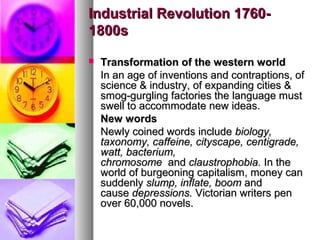 Industrial Revolution 17601800s


Transformation of the western world
In an age of inventions and contraptions, of
science & industry, of expanding cities &
smog-gurgling factories the language must
swell to accommodate new ideas.
New words
Newly coined words include biology,
taxonomy, caffeine, cityscape, centigrade,
watt, bacterium,
chromosome and claustrophobia. In the
world of burgeoning capitalism, money can
suddenly slump, inflate, boom and
cause depressions. Victorian writers pen
over 60,000 novels.

 