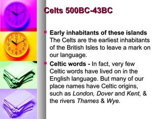 Celts 500BC-43BC




Early inhabitants of these islands
The Celts are the earliest inhabitants
of the British Isles to leave a mark on
our language.
Celtic words - In fact, very few
Celtic words have lived on in the
English language. But many of our
place names have Celtic origins,
such as London, Dover and Kent, &
the rivers Thames & Wye.

 