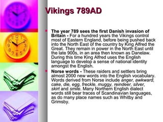 Vikings 789AD




The year 789 sees the first Danish invasion of
Britain - For a hundred years the Vikings control
most of Eastern England, before being pushed back
into the North East of the country by King Alfred the
Great. They remain in power in the North East until
the late 900s, in an area then known as Danelaw.
During this time King Alfred uses the English
language to develop a sense of national identity
amongst the English.
Norse words - These raiders and settlers bring
almost 2000 new words into the English vocabulary.
Words derived from Norse include anger, awkward,
cake, die, egg, freckle, muggy, reindeer, silver,
skirt and smile. Many Northern English dialect
words still bear traces of Scandinavian languages,
as do many place names such as Whitby and
Grimsby.

 