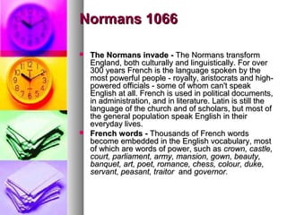 Normans 1066




The Normans invade - The Normans transform
England, both culturally and linguistically. For over
300 years French is the language spoken by the
most powerful people - royalty, aristocrats and highpowered officials - some of whom can't speak
English at all. French is used in political documents,
in administration, and in literature. Latin is still the
language of the church and of scholars, but most of
the general population speak English in their
everyday lives.
French words - Thousands of French words
become embedded in the English vocabulary, most
of which are words of power, such as crown, castle,
court, parliament, army, mansion, gown, beauty,
banquet, art, poet, romance, chess, colour, duke,
servant, peasant, traitor and governor.

 