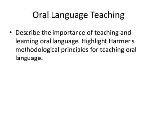 Oral Language Teaching
• Describe the importance of teaching and
learning oral language. Highlight Harmer's
methodological principles for teaching oral
language.
 