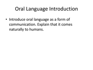 Oral Language Introduction
• Introduce oral language as a form of
communication. Explain that it comes
naturally to humans.
 