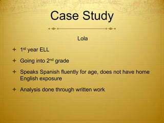 Case Study				Lola1st year ELLGoing into 2nd gradeSpeaks Spanish fluently for age, does not have home English exposureAnalysis done through written work 