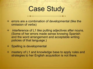 Case Studyerrors are a combination of developmental (like the omission of verbs) interference of L1 like putting adjectives after nouns.  (Some of her errors made sense knowing Spanish and the word arrangement and acceptable writing policies of that language.)Spelling is developmentalmastery of L1 and knowledge base to apply rules and strategies to her English acquisition is not there. 