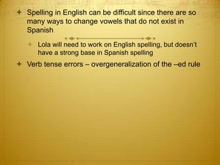 Spelling in English can be difficult since there are so many ways to change vowels that do not exist in SpanishLola will need to work on English spelling, but doesn’t have a strong base in Spanish spellingVerb tense errors – overgeneralization of the –ed rule