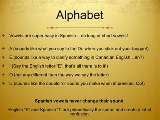 AlphabetVowels are super easy in Spanish – no long or short vowels!A (sounds like what you say to the Dr. when you stick out your tongue!)E (sounds like a way to clarify something in Canadian English…eh?) I (Say the English letter “E”, that’s all there is to it!)O (not any different than the way we say the letter)U (sounds like the double “o” sound you make when impressed. Oo!) Spanish vowels never change their sound.  English “E” and Spanish “I” are phonetically the same, and create a lot of confusion.  