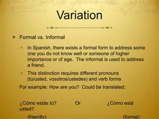 VariationFormal vs. InformalIn Spanish, there exists a formal form to address some one you do not know well or someone of higher importance or of age.  The informal is used to address a friend. This distinction requires different pronouns (tú/usted, vosotros/ustedes) and verb formsFor example: How are you?  Could be translated:¿Cómoestástú?          	Or		¿Cómoestáusted?(friendly)					(formal)