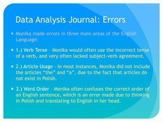 Data Analysis Journal: Errors
 Monika made errors in three main areas of the English
  Language:

 1.) Verb Tense – Monika would often use the incorrect tense
  of a verb, and very often lacked subject-verb agreement.

 2.) Article Usage – In most instances, Monika did not include
  the articles “the” and “a”, due to the fact that articles do
  not exist in Polish.

 3.) Word Order – Monika often confuses the correct order of
  an English sentence, which is an error made due to thinking
  in Polish and translating to English in her head.
 