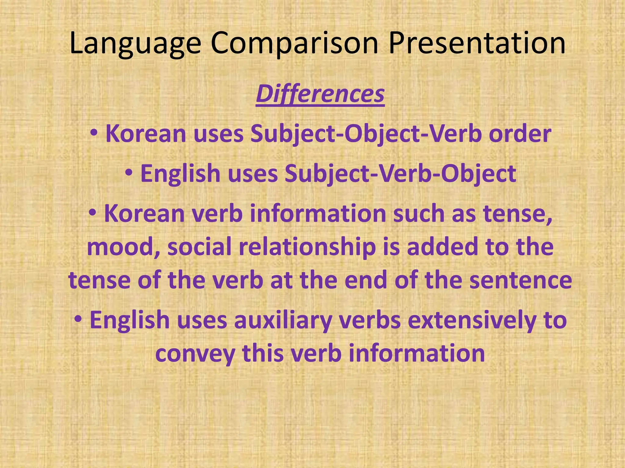 Language Comparison Presentation
                  Differences
   • Korean uses Subject-Object-Verb order
      • English uses Subject-Verb-Object
   • Korean verb information such as tense,
   mood, social relationship is added to the
tense of the verb at the end of the sentence
 • English uses auxiliary verbs extensively to
         convey this verb information
 