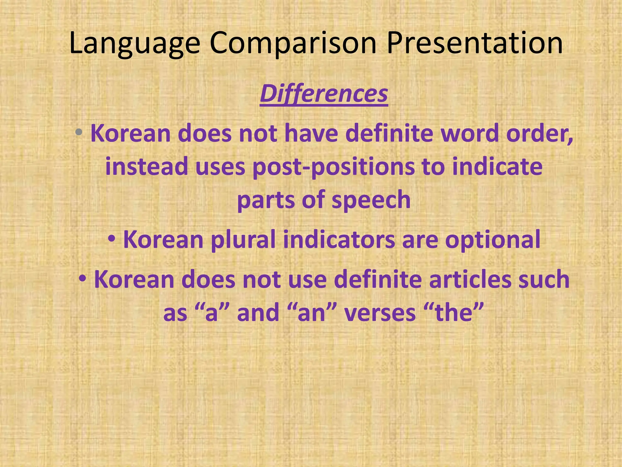 Language Comparison Presentation
                 Differences
• Korean does not have definite word order,
   instead uses post-positions to indicate
               parts of speech
   • Korean plural indicators are optional
• Korean does not use definite articles such
        as “a” and “an” verses “the”
 