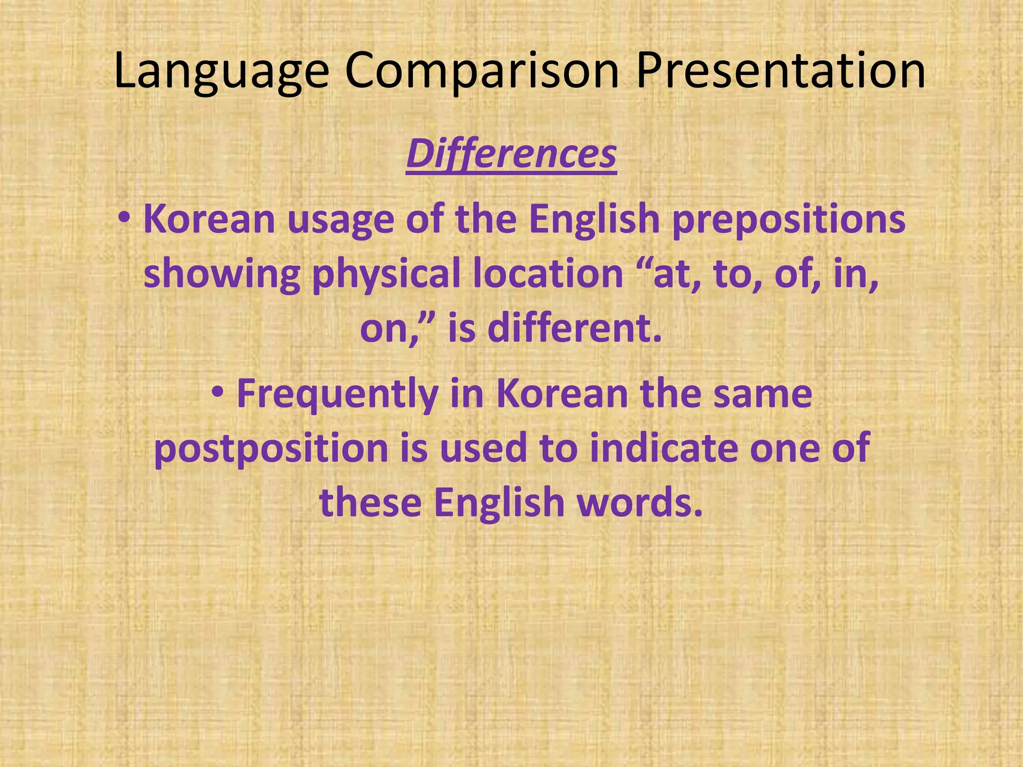 Language Comparison Presentation
                 Differences
• Korean usage of the English prepositions
  showing physical location “at, to, of, in,
              on,” is different.
     • Frequently in Korean the same
   postposition is used to indicate one of
           these English words.
 