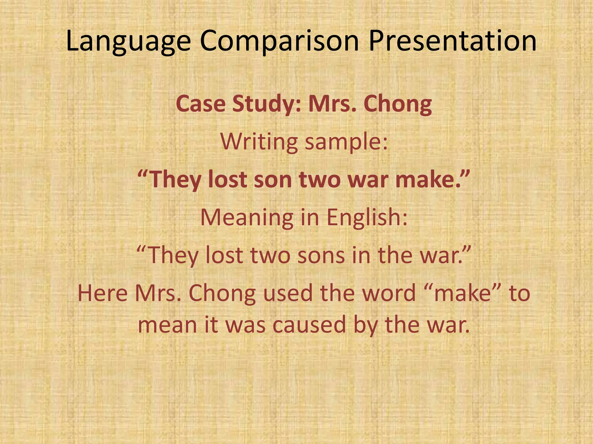 Language Comparison Presentation
        Case Study: Mrs. Chong
             Writing sample:
     “They lost son two war make.”
           Meaning in English:
     “They lost two sons in the war.”
Here Mrs. Chong used the word “make” to
     mean it was caused by the war.
 