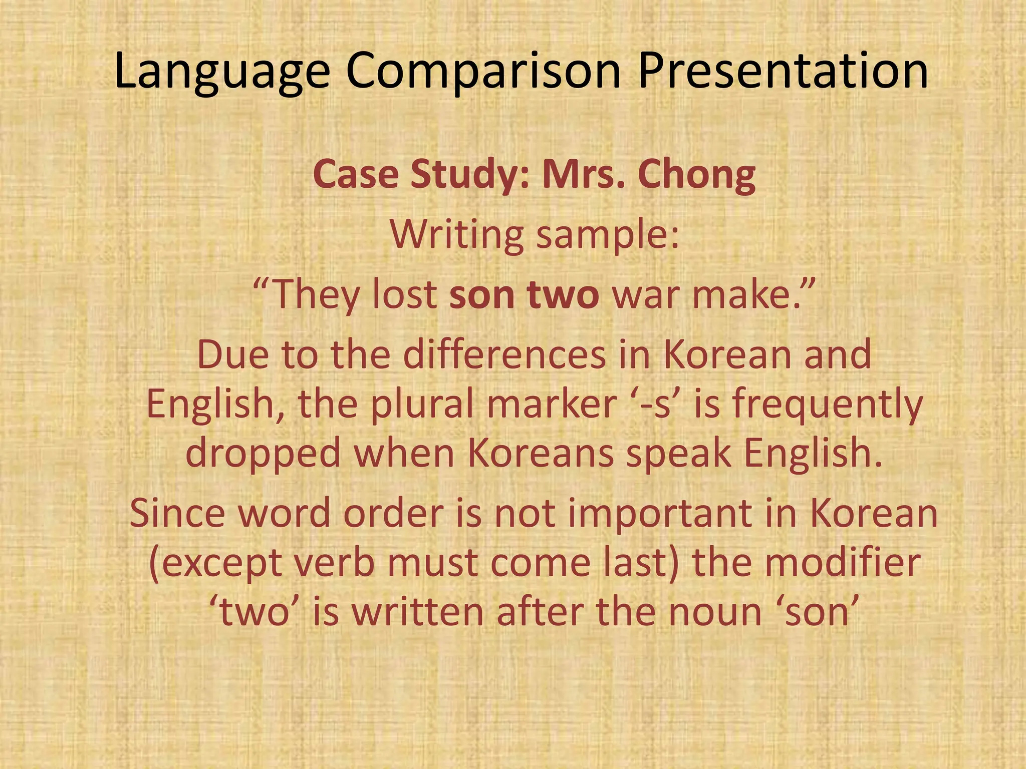 Language Comparison Presentation
           Case Study: Mrs. Chong
               Writing sample:
       “They lost son two war make.”
    Due to the differences in Korean and
 English, the plural marker ‘-s’ is frequently
   dropped when Koreans speak English.
Since word order is not important in Korean
 (except verb must come last) the modifier
    ‘two’ is written after the noun ‘son’
 