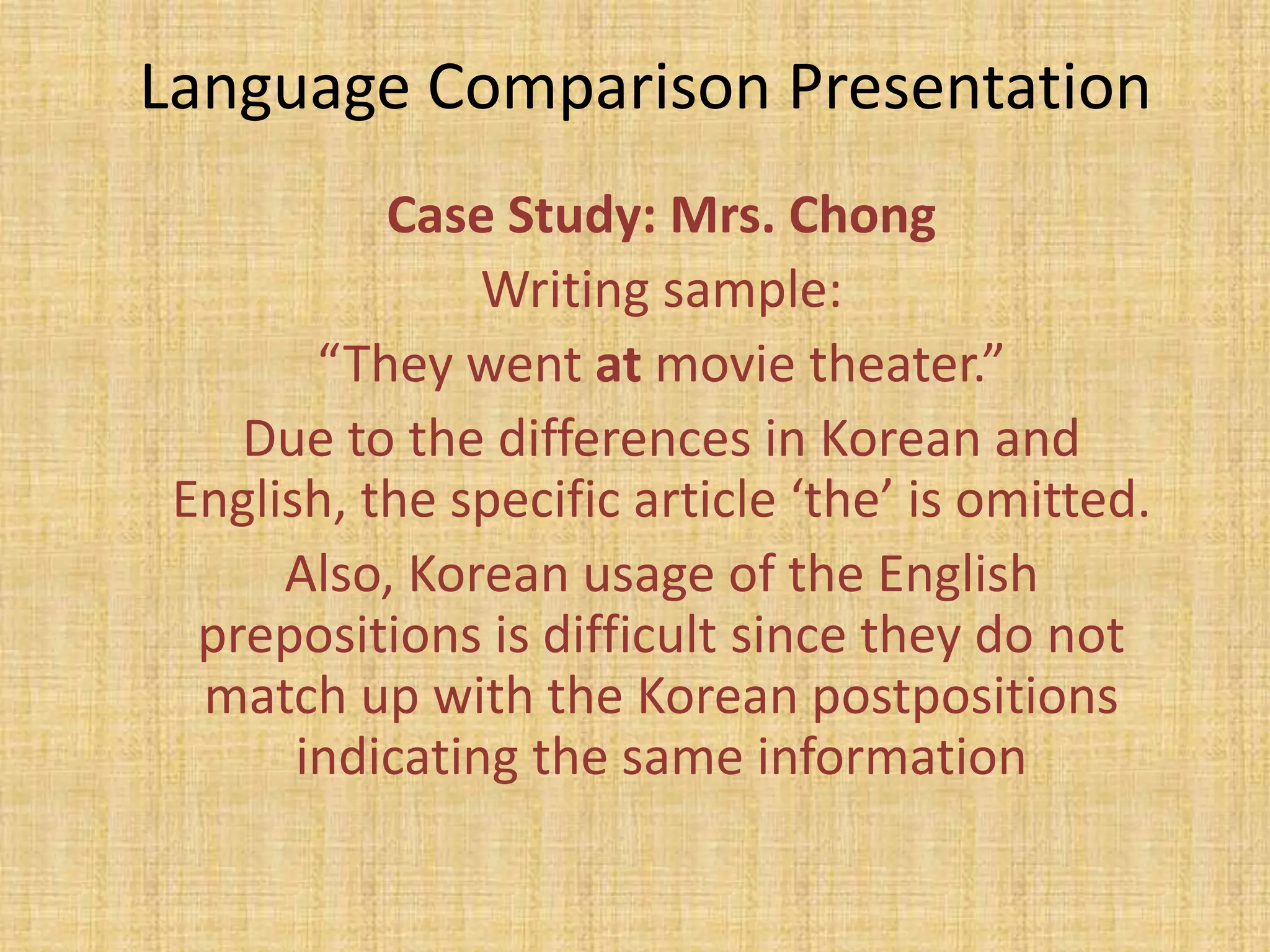 Language Comparison Presentation
           Case Study: Mrs. Chong
                Writing sample:
        “They went at movie theater.”
    Due to the differences in Korean and
 English, the specific article ‘the’ is omitted.
      Also, Korean usage of the English
  prepositions is difficult since they do not
  match up with the Korean postpositions
       indicating the same information
 