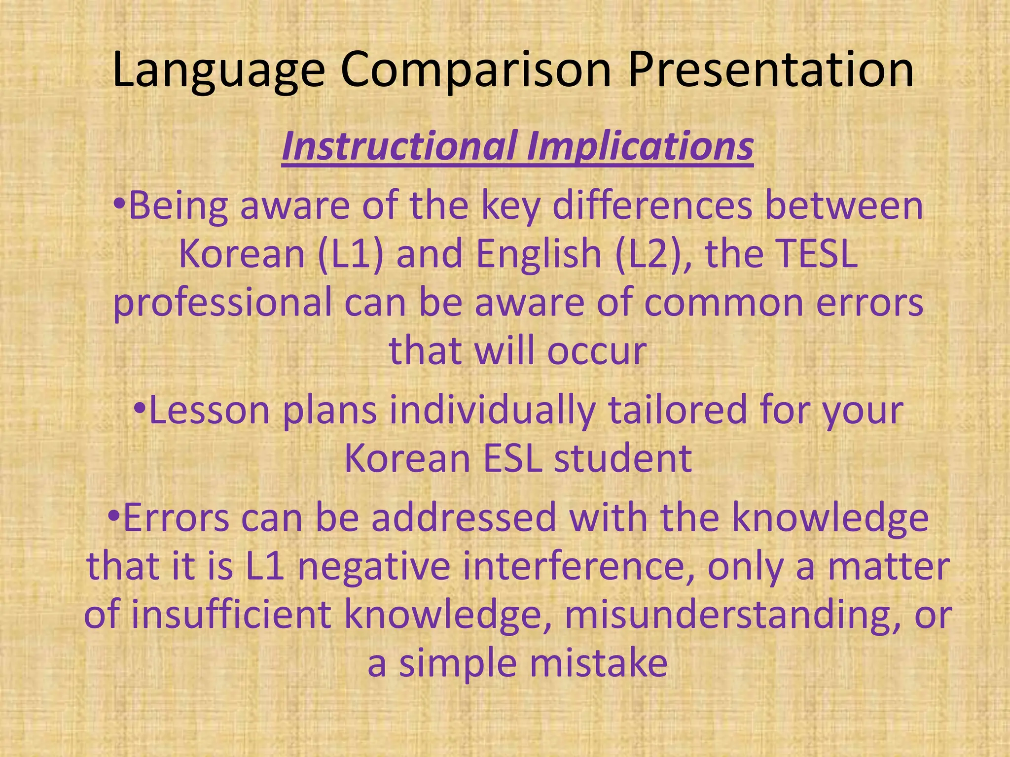 Language Comparison Presentation
             Instructional Implications
 •Being aware of the key differences between
      Korean (L1) and English (L2), the TESL
 professional can be aware of common errors
                   that will occur
   •Lesson plans individually tailored for your
                 Korean ESL student
 •Errors can be addressed with the knowledge
that it is L1 negative interference, only a matter
of insufficient knowledge, misunderstanding, or
                  a simple mistake
 