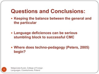 Questions and Conclusions:Malgorzata Kurek, College of Foreign Languages, Czestochowa, Poland11Keepingthebalancebetweenthe general and theparticularLanguagedeficiencescan be seriousstumblingblock to successful CMCWheredoestechno-pedagogy (Peters, 2005) begin?