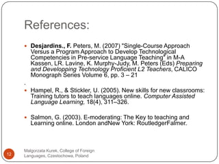 References:Malgorzata Kurek, College of Foreign Languages, Czestochowa, Poland12Desjardins., F. Peters, M. (2007) "Single-Course Approach Versus a Program Approach to Develop Technological Competencies in Pre-service Language Teaching" in M-A Kassen, LR. Lavine, K. Murphy-Judy, M. Peters (Eds) Preparing and Developping Technology Proficient L2 Teachers, CALICO Monograph Series Volume 6, pp. 3 – 21.Hampel, R., & Stickler, U. (2005). New skills for new classrooms: Training tutors to teach languages online. Computer Assisted Language Learning, 18(4), 311–326.Salmon, G. (2003). E-moderating: TheKey to teaching and Learning online. London andNew York: RoutledgerFalmer. 