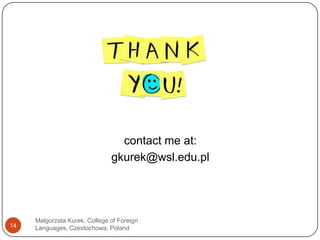 Malgorzata Kurek, College of Foreign Languages, Czestochowa, Poland13Gonglewski, M., DuBravac, S. (2006) “Multiliteracy: Second Language Literacy in the Multimedia Environment”, in Ducate, Arnold eds. (2006), pp 43- 68. Pengrum, M. (2009) (in press) From Blogs to Bombs: The Future of Digital Technologies in Education. Crawley: UWA Publishing.Desjardins., F. Peters, M. (2007) "Single-Course Approach Versus a Program Approach to Develop Technological Competencies in Pre-service Language Teaching" in M-A Kassen, LR. Lavine, K. Murphy-Judy, M. Peters (Eds) Preparing and Developping Technology Proficient L2 Teachers, CALICO Monograph Series Volume 6, Texas USA: Computer Assisted Language Instruction Consortium, Texas State University pp. 3 - 21.Hampel, R., & Stickler, U. (2005). New skills for new classrooms: Training tutors to teach languages online. Computer Assisted Language Learning, 18(4), 311–326.Dalmon, G. (2003). E-moderating: TheKey to teaching and Learning online. London andNew York: RoutledgerFalmer. Selber, S. (2004) Multiliteracies for a Digital Age. Carbondale: Southern Illinois University Press.