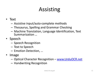 Assisting
• Text
– Assistive input/auto-complete methods
– Thesaurus, Spelling and Grammar Checking
– Machine Translation, Language Identification, Text
Summarization …

• Speech
– Speech Recognition
– Text to Speech
– Emotion Detection, …

• Image
– Optical Character Recognition – www.UrduOCR.net
– Handwriting Recognition
www.cle.org.pk

11

 
