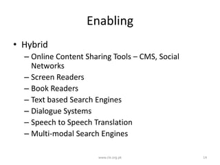Enabling
• Hybrid
– Online Content Sharing Tools – CMS, Social
Networks
– Screen Readers
– Book Readers
– Text based Search Engines
– Dialogue Systems
– Speech to Speech Translation
– Multi-modal Search Engines
www.cle.org.pk

14

 