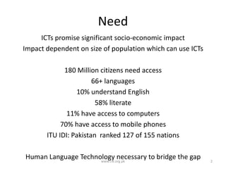 Need
ICTs promise significant socio-economic impact
Impact dependent on size of population which can use ICTs
180 Million citizens need access
66+ languages
10% understand English
58% literate
11% have access to computers
70% have access to mobile phones
ITU IDI: Pakistan ranked 127 of 155 nations
Human Language Technology necessary to bridge the gap
www.cle.org.pk

2

 