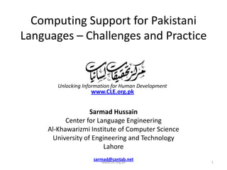 Computing Support for Pakistani
Languages – Challenges and Practice

Unlocking Information for Human Development

www.CLE.org.pk

Sarmad Hussain
Center for Language Engineering
Al-Khawarizmi Institute of Computer Science
University of Engineering and Technology
Lahore
sarmad@cantab.net
www.cle.org.pk

1

 