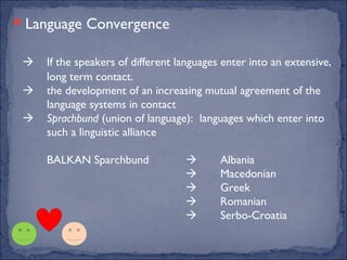 Language Convergence

    If the speakers of different languages enter into an extensive,
     long term contact.
    the development of an increasing mutual agreement of the
     language systems in contact
    Sprachbund (union of language): languages which enter into
     such a linguistic alliance

     BALKAN Sparchbund                    Albania
                                          Macedonian
                                          Greek
                                          Romanian
                                          Serbo-Croatia
 