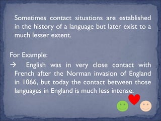Sometimes contact situations are established
 in the history of a language but later exist to a
 much lesser extent.

For Example:
 English was in very close contact with
 French after the Norman invasion of England
 in 1066, but today the contact between those
 languages in England is much less intense.
 